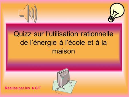 Quizz sur l’utilisation rationnelle de l’énergie à l’école et à la maison Réalisé par les 6 G/T.