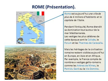 ROME (Présentation). Rome est aujourd’hui une ville de plus de 4 millions d’habitants et la capitale de l’Italie. Pendant l’Antiquité, Rome étendit sa.