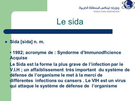 Le sida Sida [sida] n. m. 1982; acronyme de : Syndorme d’Immunodficience Acquise Le Sida est la forme la plus grave de l’infection par le V.I.H ; un affaiblissement.