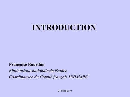 28 mars 2003 INTRODUCTION Françoise Bourdon Bibliothèque nationale de France Coordinatrice du Comité français UNIMARC.
