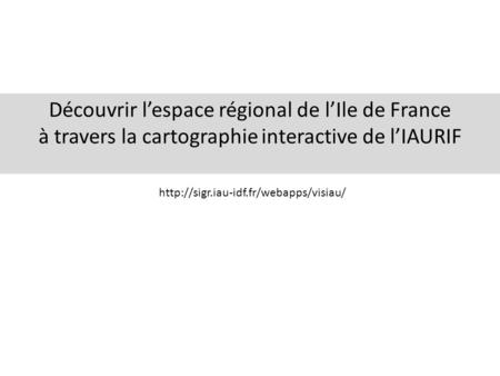 Découvrir l’espace régional de l’Ile de France à travers la cartographie interactive de l’IAURIF http://sigr.iau-idf.fr/webapps/visiau/