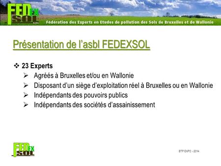 BTP EXPO - 2014 Présentation de l’asbl FEDEXSOL  23 Experts  Agréés à Bruxelles et/ou en Wallonie  Disposant d’un siège d’exploitation réel à Bruxelles.