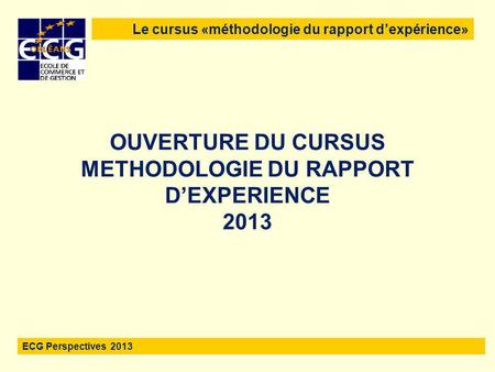 1 OUVERTURE DU CURSUS METHODOLOGIE DU RAPPORT D’EXPERIENCE 2013 Le cursus «méthodologie du rapport d’expérience» ECG Perspectives 2013.