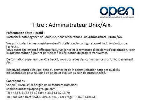 Titre : Adminsitrateur Unix/Aix. Présentation poste + profil : Rattaché à notre agence de Toulouse, nous recherchons : un Adminsitrateur Unix/Aix. Vos.