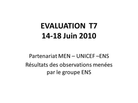 EVALUATION T7 14-18 Juin 2010 Partenariat MEN – UNICEF –ENS Résultats des observations menées par le groupe ENS.