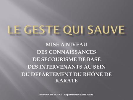 MISE A NIVEAU DES CONNAISSANCES DE SECOURISME DE BASE DES INTERVENANTS AU SEIN DU DEPARTEMENT DU RHÔNE DE KARATE 24/01/2009 Dr SAIDI A. Département du.