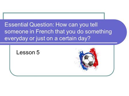 Essential Question: How can you tell someone in French that you do something everyday or just on a certain day? Lesson 5.
