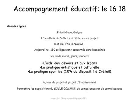 Inspection Pédagogique Régionale EPS Accompagnement éducatif: le 16 18 Grandes lignes Priorité académique L'académie de Créteil est pilote sur ce projet.