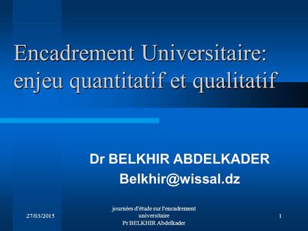 27/03/2015 journées d'étude sur l'encadrement universitaire Pr BELKHIR Abdelkader 1 Encadrement Universitaire: enjeu quantitatif et qualitatif Dr BELKHIR.