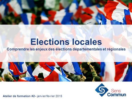 Elections locales Comprendre les enjeux des élections départementales et régionales Atelier de formation #2– janvier/fevrier 2015.