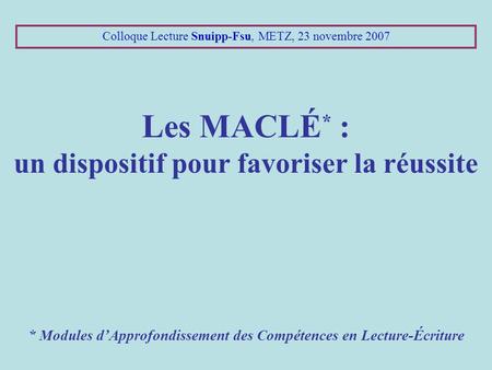 Colloque Lecture Snuipp-Fsu, METZ, 23 novembre 2007 Les MACLÉ * : un dispositif pour favoriser la réussite * Modules d’Approfondissement des Compétences.