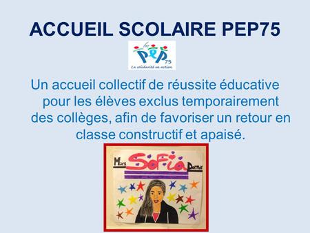 ACCUEIL SCOLAIRE PEP75 Un accueil collectif de réussite éducative pour les élèves exclus temporairement des collèges, afin de favoriser un retour en classe.