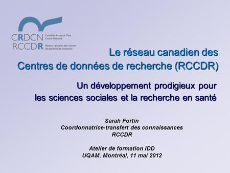 Le réseau canadien des Centres de données de recherche (RCCDR) Sarah Fortin Coordonnatrice-transfert des connaissances RCCDR Atelier de formation IDD UQAM,