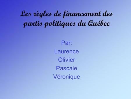 Les règles de financement des partis politiques du Québec Par: Laurence Olivier Pascale Véronique.