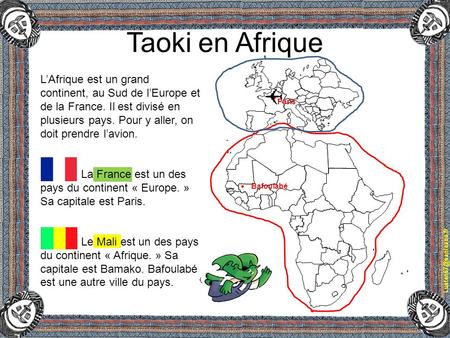 Taoki en Afrique L’Afrique est un grand continent, au Sud de l’Europe et de la France. Il est divisé en plusieurs pays. Pour y aller, on doit prendre l’avion.