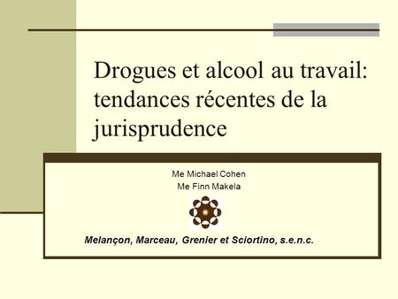 Drogues et alcool au travail: tendances récentes de la jurisprudence Me Michael Cohen Me Finn Makela Melançon, Marceau, Grenier et Sciortino, s.e.n.c.