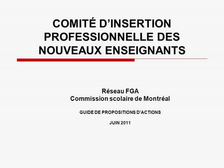 COMITÉ D’INSERTION PROFESSIONNELLE DES NOUVEAUX ENSEIGNANTS Réseau FGA Commission scolaire de Montréal GUIDE DE PROPOSITIONS D’ACTIONS JUIN 2011.