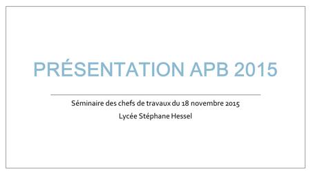 PRÉSENTATION APB 2015 Séminaire des chefs de travaux du 18 novembre 2015 Lycée Stéphane Hessel.