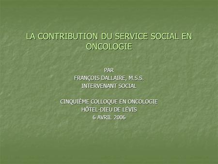 LA CONTRIBUTION DU SERVICE SOCIAL EN ONCOLOGIE PAR FRANÇOIS DALLAIRE, M.S.S. INTERVENANT SOCIAL CINQUIÈME COLLOQUE EN ONCOLOGIE HÔTEL-DIEU DE LÉVIS 6 AVRIL.