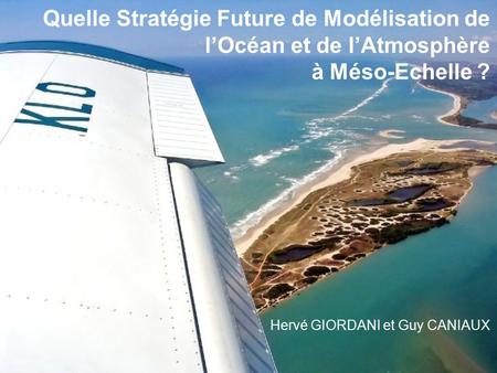 Quelle Stratégie Future de Modélisation de l’Océan et de l’Atmosphère à Méso-Echelle ? Hervé GIORDANI et Guy CANIAUX.