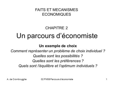 A. de Crombrugghe02 FM08 Parcours d'économiste1 Un parcours d’économiste Un exemple de choix Comment représenter un problème de choix individuel ? Quelles.