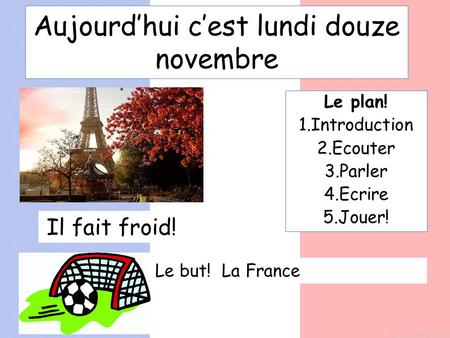 Aujourd’hui c’est lundi douze novembre Le plan! 1.Introduction 2.Ecouter 3.Parler 4.Ecrire 5.Jouer! Il fait froid! Le but! La France.