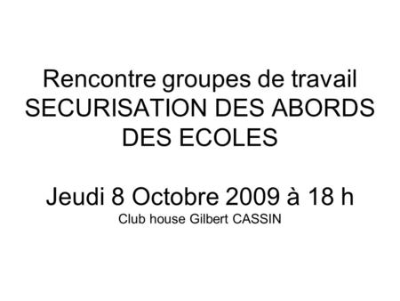 Rencontre groupes de travail SECURISATION DES ABORDS DES ECOLES Jeudi 8 Octobre 2009 à 18 h Club house Gilbert CASSIN.