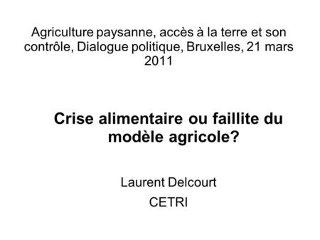 Agriculture paysanne, accès à la terre et son contrôle, Dialogue politique, Bruxelles, 21 mars 2011 Crise alimentaire ou faillite du modèle agricole? Laurent.