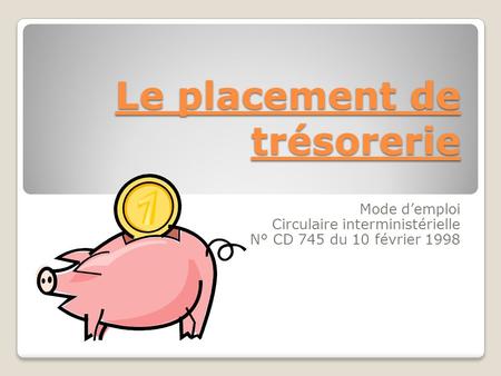 Le placement de trésorerie Mode d’emploi Circulaire interministérielle N° CD 745 du 10 février 1998.