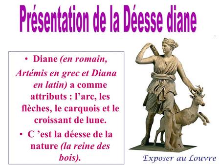 Diane (en romain, Artémis en grec et Diana en latin) a comme attributs : l’arc, les flèches, le carquois et le croissant de lune. C ’est la déesse de la.