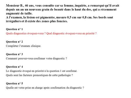 Monsieur B., 46 ans, vous consulte car sa femme, inquiète, a remarqué qu’il avait depuis un an un nouveau grain de beauté dans le haut du dos, qui a récemment.