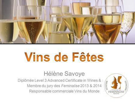 Hélène Savoye Diplômée Level 3 Advanced Certificate in Wines & Spirit Membre du jury des Feminalise 2013 & 2014 Responsable commerciale Vins du Monde.