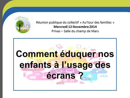 Comment éduquer nos enfants à l’usage des écrans ? Réunion publique du collectif « Au’tour des familles » Mercredi 12 Novembre 2014 Privas – Salle du champ.