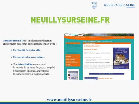 Www.neuillysurseine.fr Neuillysurseine.fr est la plateforme internet entièrement dédié aux habitants de Neuilly avec : L’actualité de votre ville. L’annuaire.