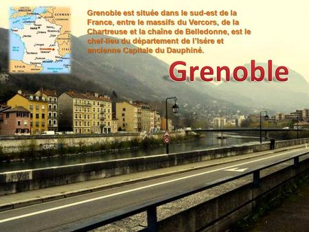 Grenoble est située dans le sud-est de la France, entre le massifs du Vercors, de la Chartreuse et la chaîne de Belledonne, est le chef-lieu du département.
