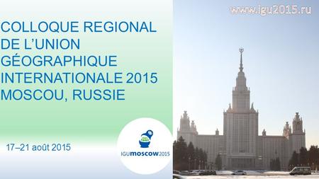 1 COLLOQUE REGIONAL DE L’UNION GÉOGRAPHIQUE INTERNATIONALE 2015 MOSCOU, RUSSIE 17–21 août 2015.