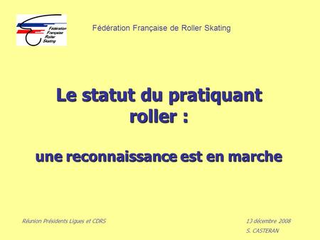 Le statut du pratiquant roller : une reconnaissance est en marche Réunion Présidents Ligues et CDRS13 décembre 2008 S. CASTERAN Fédération Française de.