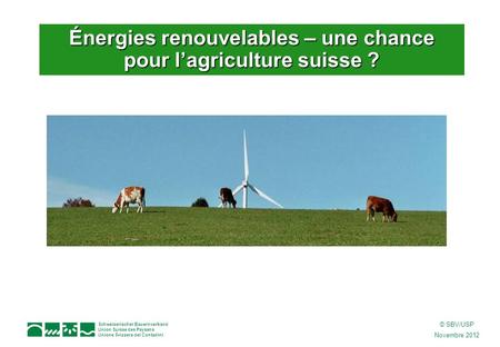Schweizerischer Bauernverband Union Suisse des Paysans Unione Svizzera dei Contadini © SBV/USP Novembre 2012 Énergies renouvelables – une chance pour l’agriculture.