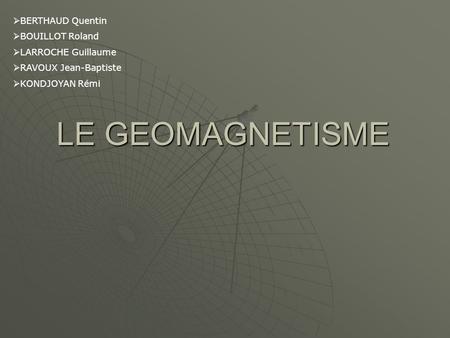 LE GEOMAGNETISME BERTHAUD Quentin BOUILLOT Roland LARROCHE Guillaume