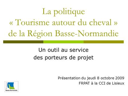 La politique « Tourisme autour du cheval » de la Région Basse-Normandie Un outil au service des porteurs de projet Présentation du jeudi 8 octobre 2009.