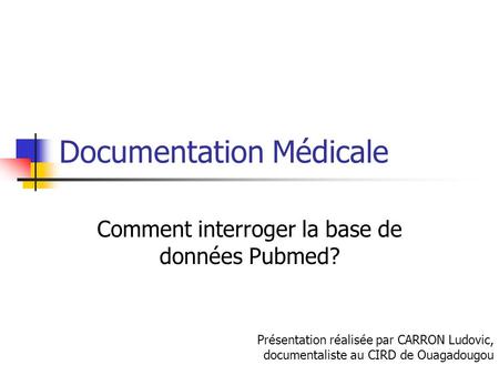 Documentation Médicale Comment interroger la base de données Pubmed? Présentation réalisée par CARRON Ludovic, documentaliste au CIRD de Ouagadougou.