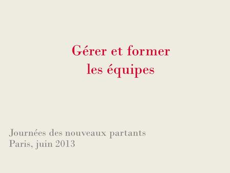 Gérer et former les équipes Journées des nouveaux partants Paris, juin 2013.