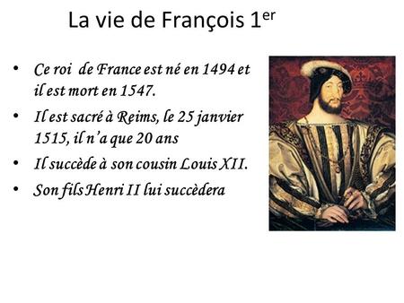 La vie de François 1er Ce roi  de France est né en 1494 et il est mort en 1547. Il est sacré à Reims, le 25 janvier 1515, il n’a que 20 ans Il succède.