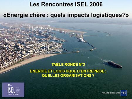 TABLE RONDE N°2 ENERGIE ET LOGISTIQUE D’ENTREPRISE : QUELLES ORGANISATIONS ? Les Rencontres ISEL 2006 «Energie chère : quels impacts logistiques?»