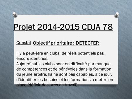Projet 2014-2015 CDJA 78 Objectif prioritaire : DETECTER Constat Il y a peut-être en clubs, de réels potentiels pas encore identifiés. Aujourd’hui les.