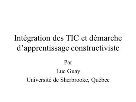 Intégration des TIC et démarche d’apprentissage constructiviste Par Luc Guay Université de Sherbrooke, Québec.