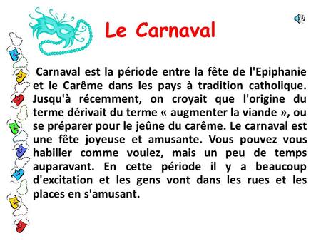 Le Carnaval Carnaval est la période entre la fête de l'Epiphanie et le Carême dans les pays à tradition catholique. Jusqu'à récemment, on croyait que l'origine.