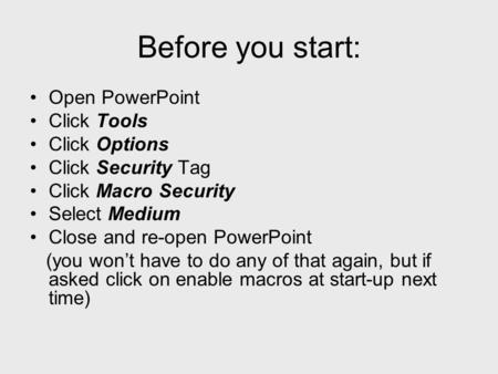Before you start: Open PowerPoint Click Tools Click Options Click Security Tag Click Macro Security Select Medium Close and re-open PowerPoint (you won’t.