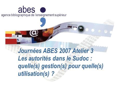Abes agence bibliographique de l’enseignement supérieur Journées ABES 2007 Atelier 3 Les autorités dans le Sudoc : quelle(s) gestion(s) pour quelle(s)