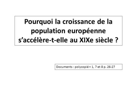 Pourquoi la croissance de la population européenne s’accélère-t-elle au XIXe siècle ? Documents : polycopié + 1, 7 et 8 p. 26-27.